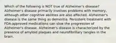 Which of the following is NOT true of Alzheimer's disease? Alzheimer's disease primarily involves problems with memory, although other cognitive abilities are also affected. Alzheimer's disease is the same thing as dementia. Persistent treatment with FDA-approved medications can slow the progression of Alzheimer's disease. Alzheimer's disease is characterized by the presence of amyloid plaques and neurofibrillary tangles in the brain.