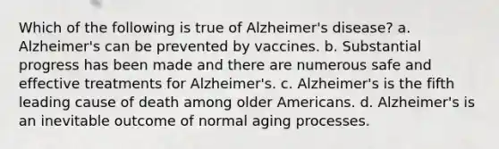 Which of the following is true of Alzheimer's disease? a. Alzheimer's can be prevented by vaccines. b. Substantial progress has been made and there are numerous safe and effective treatments for Alzheimer's. c. Alzheimer's is the fifth leading cause of death among older Americans. d. Alzheimer's is an inevitable outcome of normal aging processes.