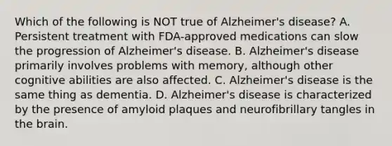 Which of the following is NOT true of Alzheimer's disease? A. Persistent treatment with FDA-approved medications can slow the progression of Alzheimer's disease. B. Alzheimer's disease primarily involves problems with memory, although other cognitive abilities are also affected. C. Alzheimer's disease is the same thing as dementia. D. Alzheimer's disease is characterized by the presence of amyloid plaques and neurofibrillary tangles in the brain.