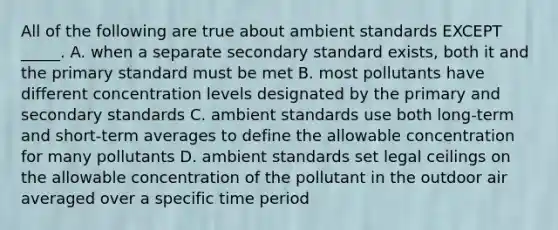 All of the following are true about ambient standards EXCEPT _____. A. when a separate secondary standard exists, both it and the primary standard must be met B. most pollutants have different concentration levels designated by the primary and secondary standards C. ambient standards use both long-term and short-term averages to define the allowable concentration for many pollutants D. ambient standards set legal ceilings on the allowable concentration of the pollutant in the outdoor air averaged over a specific time period