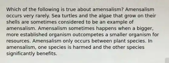 Which of the following is true about amensalism? Amensalism occurs very rarely. Sea turtles and the algae that grow on their shells are sometimes considered to be an example of amensalism. Amensalism sometimes happens when a bigger, more established organism outcompetes a smaller organism for resources. Amensalism only occurs between plant species. In amensalism, one species is harmed and the other species significantly benefits.