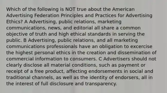 Which of the following is NOT true about the American Advertising Federation Principles and Practices for Advertising Ethics? A Advertising, public relations, marketing communications, news, and editorial all share a common objective of truth and high ethical standards in serving the public. B Advertising, public relations, and all marketing communications professionals have an obligation to excercise the highest personal ethics in the creation and dissemination of commercial information to consumers. C Advertisers should not clearly disclose all material conditions, such as payment or receipt of a free product, affecting endorsements in social and traditional channels, as well as the identity of endorsers, all in the interest of full disclosure and transparency.