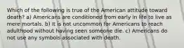 Which of the following is true of the American attitude toward death? a) Americans are conditioned from early in life to live as mere mortals. b) It is not uncommon for Americans to reach adulthood without having seen someone die. c) Americans do not use any symbols associated with death.