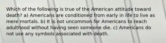 Which of the following is true of the American attitude toward death? a) Americans are conditioned from early in life to live as mere mortals. b) It is not uncommon for Americans to reach adulthood without having seen someone die. c) Americans do not use any symbols associated with death.