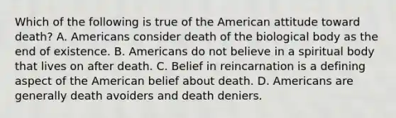 Which of the following is true of the American attitude toward death? A. Americans consider death of the biological body as the end of existence. B. Americans do not believe in a spiritual body that lives on after death. C. Belief in reincarnation is a defining aspect of the American belief about death. D. Americans are generally death avoiders and death deniers.