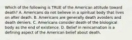 Which of the following is TRUE of the American attitude toward death? A. Americans do not believe in a spiritual body that lives on after death. B. Americans are generally death avoiders and death deniers. C. Americans consider death of the biological body as the end of existence. D. Belief in reincarnation is a defining aspect of the American belief about death.