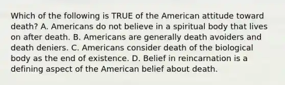 Which of the following is TRUE of the American attitude toward death? A. Americans do not believe in a spiritual body that lives on after death. B. Americans are generally death avoiders and death deniers. C. Americans consider death of the biological body as the end of existence. D. Belief in reincarnation is a defining aspect of the American belief about death.