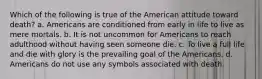 Which of the following is true of the American attitude toward death? a. Americans are conditioned from early in life to live as mere mortals. b. It is not uncommon for Americans to reach adulthood without having seen someone die. c. To live a full life and die with glory is the prevailing goal of the Americans. d. Americans do not use any symbols associated with death.