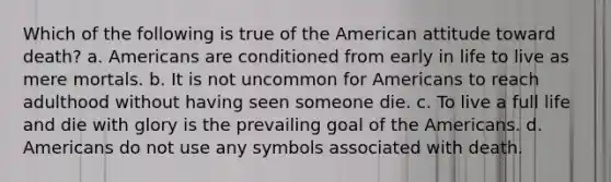 Which of the following is true of the American attitude toward death? a. Americans are conditioned from early in life to live as mere mortals. b. It is not uncommon for Americans to reach adulthood without having seen someone die. c. To live a full life and die with glory is the prevailing goal of the Americans. d. Americans do not use any symbols associated with death.