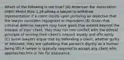 Which of the following is not true? (A) American Bar Association (ABA) Model Rule 1.16 allows a lawyer to withdraw representation if a client insists upon pursuing an objective that the lawyer considers repugnant or imprudent (B) Given that criminal defense lawyers may have goals that extend beyond the interest of their client, they may run into conflict with the ethical principle of serving their client's interest loyally and efficiently (C) Some lawyers argue that by defending a client, whetter guilty or innocent, they are upholding that person's dignity as a human being (D) A lawyer is typically required to accept any client who approaches him or her for assistance.