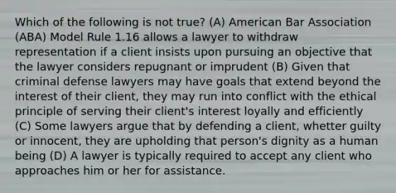 Which of the following is not true? (A) American Bar Association (ABA) Model Rule 1.16 allows a lawyer to withdraw representation if a client insists upon pursuing an objective that the lawyer considers repugnant or imprudent (B) Given that criminal defense lawyers may have goals that extend beyond the interest of their client, they may run into conflict with the ethical principle of serving their client's interest loyally and efficiently (C) Some lawyers argue that by defending a client, whetter guilty or innocent, they are upholding that person's dignity as a human being (D) A lawyer is typically required to accept any client who approaches him or her for assistance.