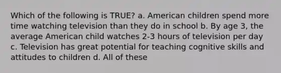 Which of the following is TRUE? a. American children spend more time watching television than they do in school b. By age 3, the average American child watches 2-3 hours of television per day c. Television has great potential for teaching cognitive skills and attitudes to children d. All of these