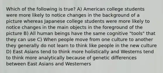 Which of the following is true? A) American college students were more likely to notice changes in the background of a picture whereas Japanese college students were more likely to notice changes in the main objects in the foreground of the picture B) All human beings have the same cognitive "tools" that they can use C) When people move from one culture to another they generally do not learn to think like people in the new culture D) East Asians tend to think more holistically and Westerns tend to think more analytically because of genetic differences between East Asians and Westerners