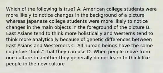 Which of the following is true? A. American college students were more likely to notice changes in the background of a picture whereas Japanese college students were more likely to notice changes in the main objects in the foreground of the picture B. East Asians tend to think more holistically and Westerns tend to think more analytically because of genetic differences between East Asians and Westerners C. All human beings have the same cognitive "tools" that they can use D. When people move from one culture to another they generally do not learn to think like people in the new culture