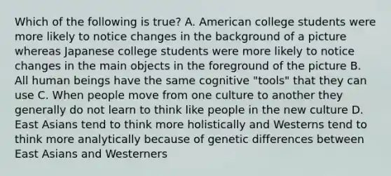 Which of the following is true? A. American college students were more likely to notice changes in the background of a picture whereas Japanese college students were more likely to notice changes in the main objects in the foreground of the picture B. All human beings have the same cognitive "tools" that they can use C. When people move from one culture to another they generally do not learn to think like people in the new culture D. East Asians tend to think more holistically and Westerns tend to think more analytically because of genetic differences between East Asians and Westerners