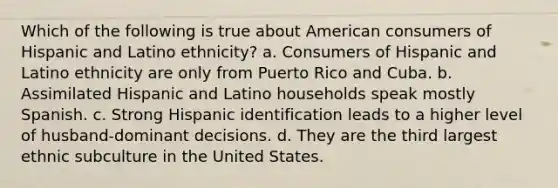 Which of the following is true about American consumers of Hispanic and Latino ethnicity? a. Consumers of Hispanic and Latino ethnicity are only from Puerto Rico and Cuba. b. Assimilated Hispanic and Latino households speak mostly Spanish. c. Strong Hispanic identification leads to a higher level of husband-dominant decisions. d. They are the third largest ethnic subculture in the United States.