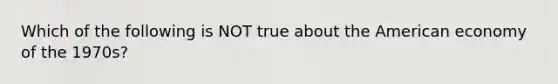 Which of the following is NOT true about the American economy of the 1970s?