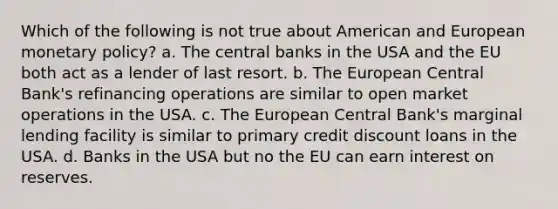 Which of the following is not true about American and European monetary policy? a. The central banks in the USA and the EU both act as a lender of last resort. b. The European Central Bank's refinancing operations are similar to open market operations in the USA. c. The European Central Bank's marginal lending facility is similar to primary credit discount loans in the USA. d. Banks in the USA but no the EU can earn interest on reserves.