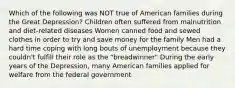 Which of the following was NOT true of American families during the Great Depression? Children often suffered from malnutrition and diet-related diseases Women canned food and sewed clothes in order to try and save money for the family Men had a hard time coping with long bouts of unemployment because they couldn't fulfill their role as the "breadwinner" During the early years of the Depression, many American families applied for welfare from the federal government