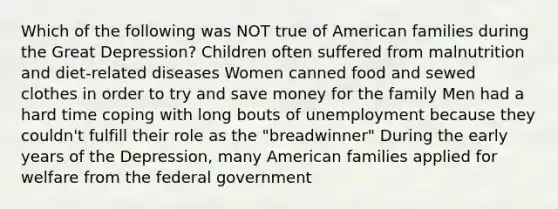 Which of the following was NOT true of American families during the Great Depression? Children often suffered from malnutrition and diet-related diseases Women canned food and sewed clothes in order to try and save money for the family Men had a hard time coping with long bouts of unemployment because they couldn't fulfill their role as the "breadwinner" During the early years of the Depression, many American families applied for welfare from the federal government