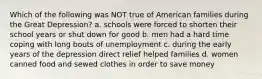 Which of the following was NOT true of American families during the Great Depression? a. schools were forced to shorten their school years or shut down for good b. men had a hard time coping with long bouts of unemployment c. during the early years of the depression direct relief helped families d. women canned food and sewed clothes in order to save money