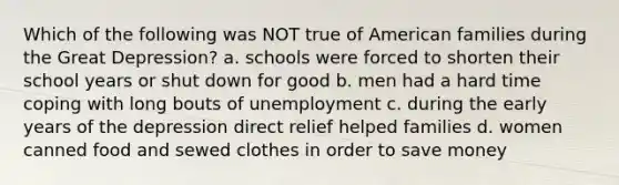 Which of the following was NOT true of American families during the Great Depression? a. schools were forced to shorten their school years or shut down for good b. men had a hard time coping with long bouts of unemployment c. during the early years of the depression direct relief helped families d. women canned food and sewed clothes in order to save money