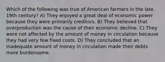 Which of the following was true of American farmers in the late 19th century? A) They enjoyed a great deal of economic power because they were primarily creditors. B) They believed that overproduction was the cause of their economic decline. C) They were not affected by the amount of money in circulation because they had very few fixed costs. D) They concluded that an inadequate amount of money in circulation made their debts more burdensome.