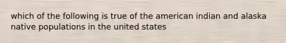 which of the following is true of the american indian and alaska native populations in the united states