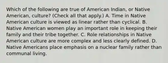 Which of the following are true of American Indian, or Native American, culture? (Check all that apply.) A. Time in Native American culture is viewed as linear rather than cyclical. B. Native American women play an important role in keeping their family and their tribe together. C. Role relationships in Native American culture are more complex and less clearly defined. D. Native Americans place emphasis on a nuclear family rather than communal living.