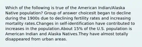 Which of the following is true of the American Indian/Alaska Native population? Group of answer choicesIt began to decline during the 1900s due to declining fertility rates and increasing mortality rates.Changes in self-identification have contributed to increases in the population.About 15% of the U.S. population is American Indian and Alaska Natives.They have almost totally disappeared from urban areas.