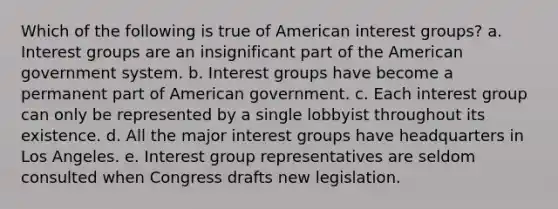 Which of the following is true of American interest groups?​ a. ​Interest groups are an insignificant part of the American government system. b. Interest groups have become a permanent part of American government.​ c. Each interest group can only be represented by a single lobbyist throughout its existence.​ d. All the major interest groups have headquarters in Los Angeles.​ e. Interest group representatives are seldom consulted when Congress drafts new legislation.​