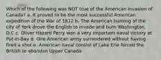 Which of the following was NOT true of the American invasion of Canada? a. It proved to be the most successful American expedition of the War of 1812 b. The American burning of the city of York drove the English to invade and burn Washington, D.C c. Oliver Hazard Perry won a very important naval victory at Put-in-Bay d. One American army surrendered without having fired a shot e. American naval control of Lake Erie forced the British to abandon Upper Canada