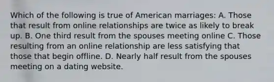 Which of the following is true of American marriages: A. Those that result from online relationships are twice as likely to break up. B. One third result from the spouses meeting online C. Those resulting from an online relationship are less satisfying that those that begin offline. D. Nearly half result from the spouses meeting on a dating website.