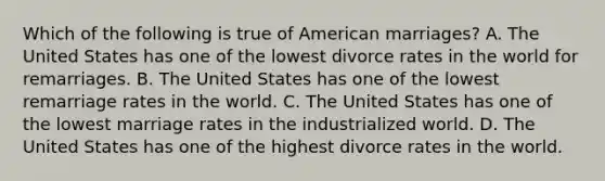 Which of the following is true of American marriages? A. The United States has one of the lowest divorce rates in the world for remarriages. B. The United States has one of the lowest remarriage rates in the world. C. The United States has one of the lowest marriage rates in the industrialized world. D. The United States has one of the highest divorce rates in the world.