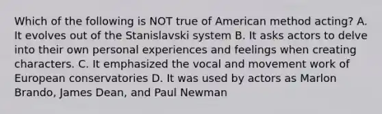 Which of the following is NOT true of American method acting? A. It evolves out of the Stanislavski system B. It asks actors to delve into their own personal experiences and feelings when creating characters. C. It emphasized the vocal and movement work of European conservatories D. It was used by actors as Marlon Brando, James Dean, and Paul Newman