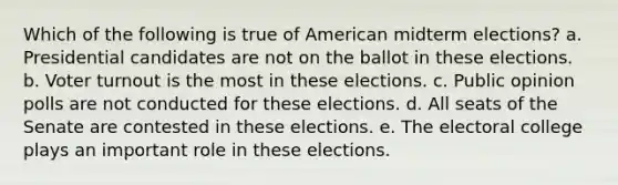 Which of the following is true of American midterm elections? a. Presidential candidates are not on the ballot in these elections. b. Voter turnout is the most in these elections. c. Public opinion polls are not conducted for these elections. d. All seats of the Senate are contested in these elections. e. The electoral college plays an important role in these elections.