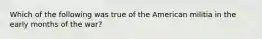 Which of the following was true of the American militia in the early months of the war?