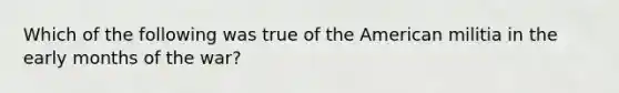 Which of the following was true of the American militia in the early months of the war?