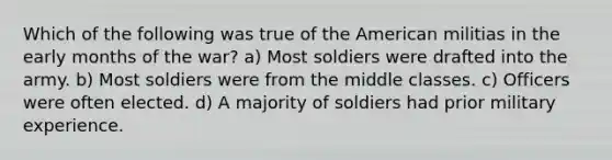 Which of the following was true of the American militias in the early months of the war? a) Most soldiers were drafted into the army. b) Most soldiers were from the middle classes. c) Officers were often elected. d) A majority of soldiers had prior military experience.