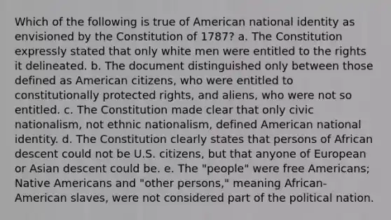 Which of the following is true of American national identity as envisioned by the Constitution of 1787? a. The Constitution expressly stated that only white men were entitled to the rights it delineated. b. The document distinguished only between those defined as American citizens, who were entitled to constitutionally protected rights, and aliens, who were not so entitled. c. The Constitution made clear that only civic nationalism, not ethnic nationalism, defined American national identity. d. The Constitution clearly states that persons of African descent could not be U.S. citizens, but that anyone of European or Asian descent could be. e. The "people" were free Americans; Native Americans and "other persons," meaning African-American slaves, were not considered part of the political nation.