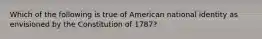 Which of the following is true of American national identity as envisioned by the Constitution of 1787?