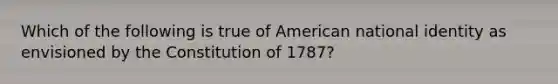 Which of the following is true of American national identity as envisioned by the Constitution of 1787?