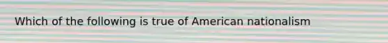 Which of the following is true of American nationalism