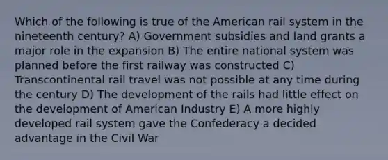 Which of the following is true of the American rail system in the nineteenth century? A) Government subsidies and land grants a major role in the expansion B) The entire national system was planned before the first railway was constructed C) Transcontinental rail travel was not possible at any time during the century D) The development of the rails had little effect on the development of American Industry E) A more highly developed rail system gave the Confederacy a decided advantage in the Civil War