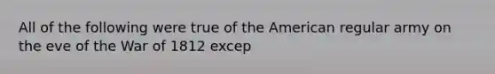 All of the following were true of the American regular army on the eve of the War of 1812 excep