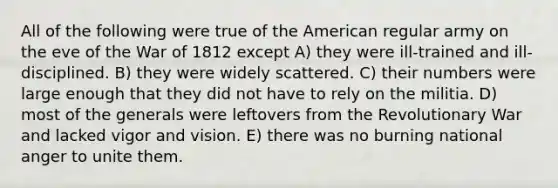 All of the following were true of the American regular army on the eve of the War of 1812 except A) they were ill-trained and ill-disciplined. B) they were widely scattered. C) their numbers were large enough that they did not have to rely on the militia. D) most of the generals were leftovers from the Revolutionary War and lacked vigor and vision. E) there was no burning national anger to unite them.