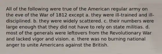 All of the following were true of the American regular army on the eve of the War of 1812 except a. they were ill-trained and ill-disciplined. b. they were widely scattered. c. their numbers were large enough that they did not have to rely on state militias. d. most of the generals were leftovers from the Revolutionary War and lacked vigor and vision. e. there was no burning national anger to unite Americans against the British.