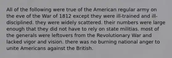 All of the following were true of the American regular army on the eve of the War of 1812 except they were ill-trained and ill-disciplined. they were widely scattered. their numbers were large enough that they did not have to rely on state militias. most of the generals were leftovers from the Revolutionary War and lacked vigor and vision. there was no burning national anger to unite Americans against the British.