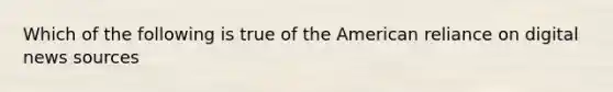 Which of the following is true of the American reliance on digital news sources