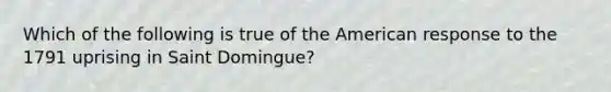 Which of the following is true of the American response to the 1791 uprising in Saint Domingue?